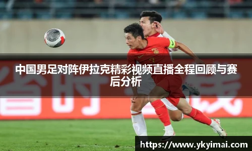 中国男足对阵伊拉克精彩视频直播全程回顾与赛后分析