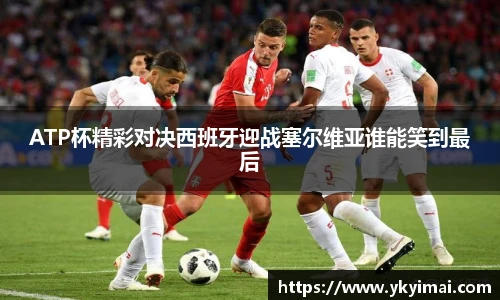 ATP杯精彩对决西班牙迎战塞尔维亚谁能笑到最后